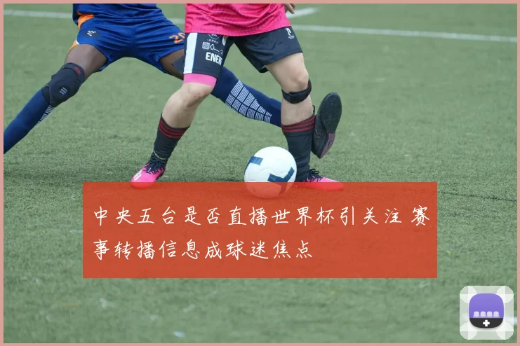 中央五台是否直播世界杯引关注 赛事转播信息成球迷焦点