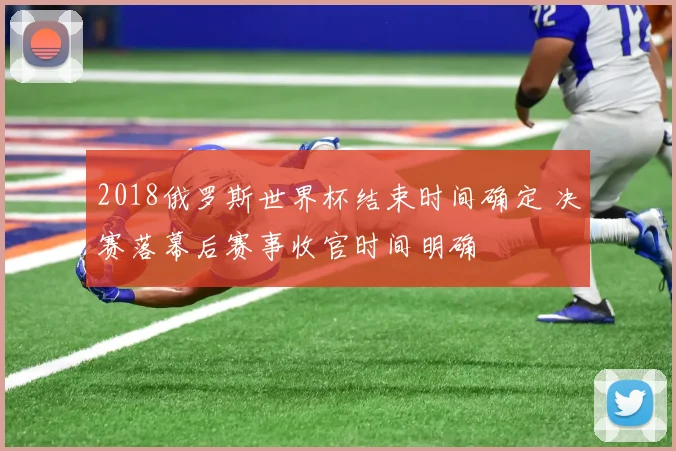 2018俄罗斯世界杯结束时间确定 决赛落幕后赛事收官时间明确