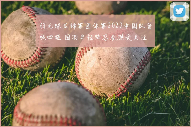 羽毛球亚锦赛团体赛2023中国队晋级四强 国羽年轻阵容表现受关注