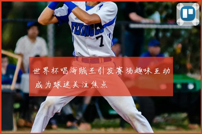 世界杯唱海贼王引发赛场趣味互动 成为球迷关注焦点
