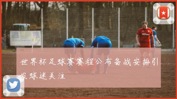 世界杯足球赛赛程公布备战安排引发球迷关注