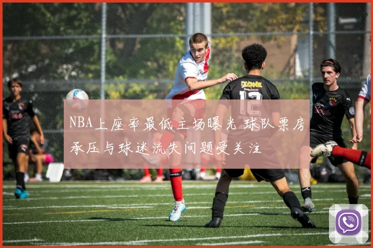 NBA上座率最低主场曝光 球队票房承压与球迷流失问题受关注