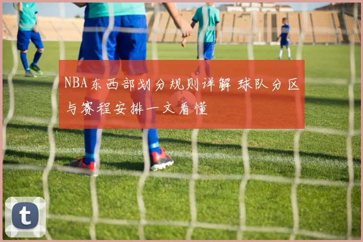 NBA东西部划分规则详解 球队分区与赛程安排一文看懂