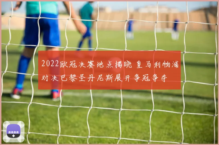 2022欧冠决赛地点揭晓 皇马利物浦对决巴黎圣丹尼斯展开争冠争夺