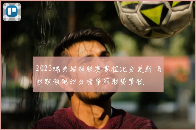 2023瑞典超级联赛赛程比分更新 马尔默领跑积分榜争冠形势紧张