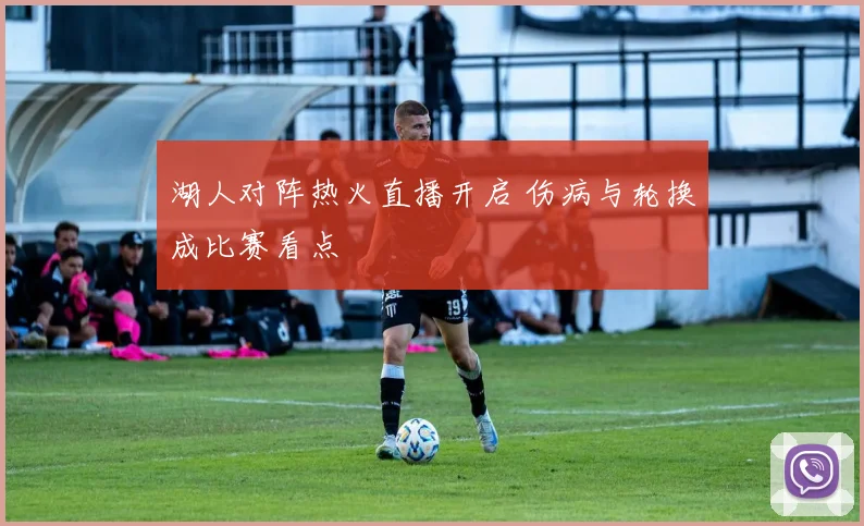 湖人对阵热火直播开启 伤病与轮换成比赛看点