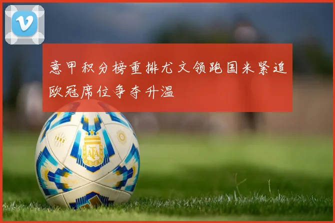 意甲积分榜重排尤文领跑国米紧追欧冠席位争夺升温