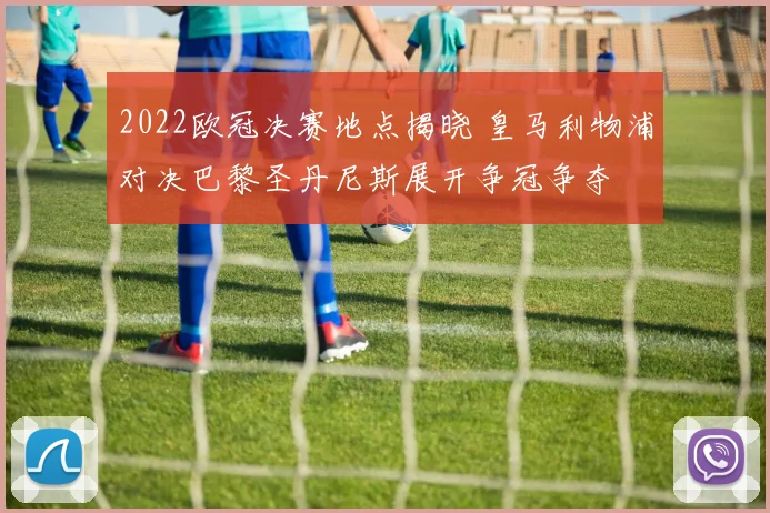 2022欧冠决赛地点揭晓 皇马利物浦对决巴黎圣丹尼斯展开争冠争夺