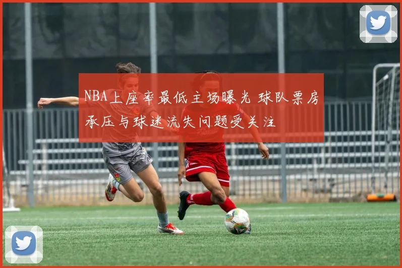 NBA上座率最低主场曝光 球队票房承压与球迷流失问题受关注
