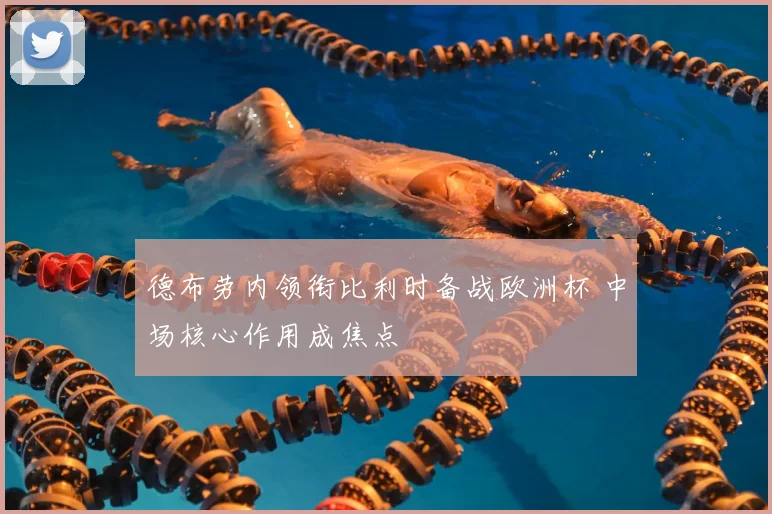 德布劳内领衔比利时备战欧洲杯 中场核心作用成焦点